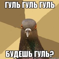 Гуль гуль гуль Будешь гуль?