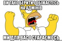 ви тако берити і обіжаєтесь на адмінів ми для вас і стараємось