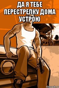 Да я тебе перестрелку дома устрою 