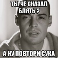 Ты чё сказал блять ? А ну повтори Сука