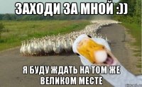 Заходи за мной :)) Я буду ждать на том же великом месте