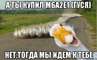 а ты купил M6A2E1 (гуся) нет,тогда мы идем к тебе