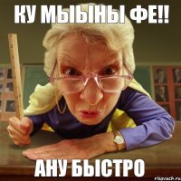 Ану БЫСТРО КУ МЫЫНЫ ФЕ!!