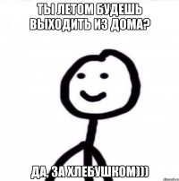 ты летом будешь выходить из дома? да, за хлебушком)))