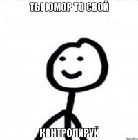 ты юмор то свой контролируй