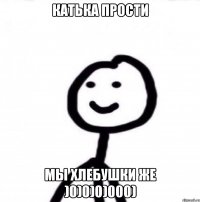 Катька прости мы хлебушки же )0)0)0)000)