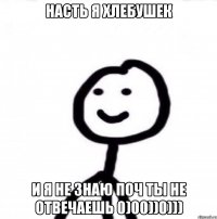 насть я хлебушек и я не знаю поч ты не отвечаешь 0)00))0)))