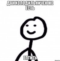 Дак холодильничек же есть Ептить