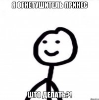 Я огнетушитель принес Што делать?!