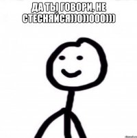 да ты говори, не стесняйся))0))000))) 