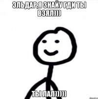 Эльдар,я знайу гди ты взял))) ТЫ ЛАЛ)))))