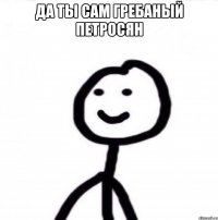 да ты сам гребаный петросян 