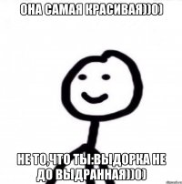 Она самая красивая))0) Не то,что ты:Выдорка не до выдранная))0)