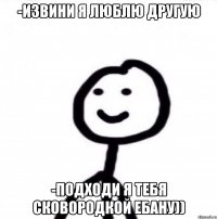 -извини я люблю другую -подходи я тебя сковородкой ебану))