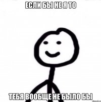 ЕСЛИ БЫ НЕ Я ТО ТЕБЯ ВООБЩЕ НЕ БЫЛО БЫ