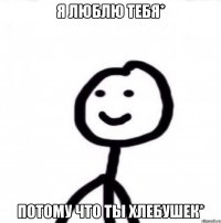 Я люблю тебя* Потому что ты хлебушек*