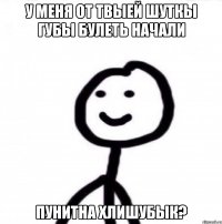 у меня от твыей шуткы губы булеть начали пунитна хлишубык?