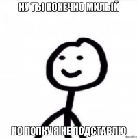 НУ ТЫ КОНЕЧНО МИЛЫЙ НО ПОПКУ Я НЕ ПОДСТАВЛЮ