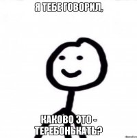 Я тебе говорил, каково это - теребонькать?