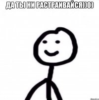 да ты ни растраивайся))0) 