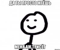 Да ты просто жгёшь Меня аж трисёт