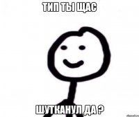 Тип ты щас Шутканул да ?