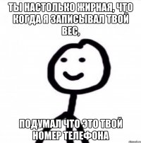 Ты настолько жирная, что когда я записывал твой вес, подумал что это твой номер телефона