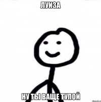 Луиза ну ты ваще тупой