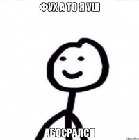 Фух а то я уш Абосрался