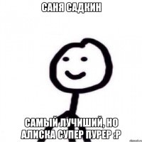 Саня Садкин Самый лучиший, но Алиска супер пурер :Р