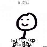 ты это отреагирование контролируй