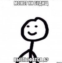 Может ни будищ выёпыфатся ,а?