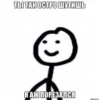 ты так остро шутишь я аж порезался