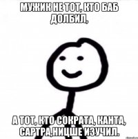 Мужик не тот, кто баб долбил, а тот, кто Сократа, Канта, Сартра,Ницше изучил.