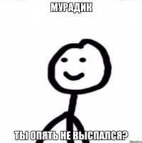 Мурадик ты опять не выспался?