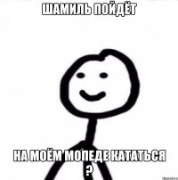 Шамиль пойдёт на моём мопеде кататься ?