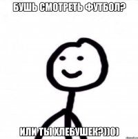 Бушь смотреть футбол? Или ты хлебушек?))0)