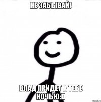 Не забывай! Влад придет к тебе ночью:D