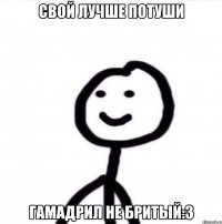 СВОЙ ЛУЧШЕ ПОТУШИ ГАМАДРИЛ НЕ БРИТЫЙ:3