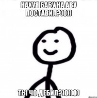 НАХУЯ БАБУ НА АВУ ПОСТАВИЛ?)0)) ТЫ ЧО ДЕБИЛ?)0))0)