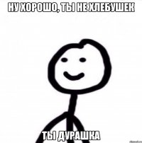 ну хорошо, ты не хлебушек ты дурашка