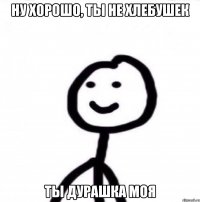 ну хорошо, ты не хлебушек ты дурашка моя