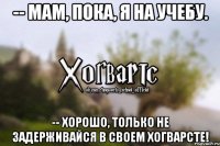 -- Мам, пока, я на учебу. -- Хорошо, только не задерживайся в своем Хогварсте!