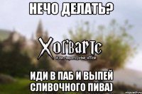 Нечо делать? ИДИ В ПАБ И ВЫПЕЙ СЛИВОЧНОГО ПИВА)