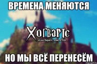 Времена меняются Но мы всё перенесём