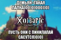 Демьян- такая лалка)00)0)000))0) Пусть они с Пинилапай сасутся)0)0)