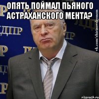 Опять поймал пьяного астраханского мента? 