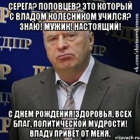 Серега? Поповцев? Это который с Владом Колесником учился? Знаю! Мужик! Настоящий! С Днем рождения!Здоровья, всех благ, политической мудрости! Владу привет от меня.