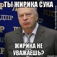 Ты Жирика сука Жирика не уважаешь?