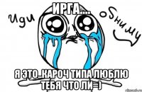 ирга.... я это..кароч типа люблю тебя что ли=)